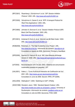 [RFC3261] Rosenberg J, Schulzrinne H, et al. ‘SIP: Session Initiation
Protocol’. 2002. URL: http://www.ietf.org/rfc/rfc3261.txt.
[RFC3550] Schulzrinne H, Casner S, et al. ‘RTP: A transport Protocol for
Real-Time Applications’. 2003. URL:
http://www.ietf.org/rfc/rfc3550.txt.
[RFC3665] Johnston A, Donovan S, et al. ‘Session Initiation Protocol (SIP)
Basic Call Flow Examples’. 2003. URL:
http://www.ietf.org/rfc/rfc3665.txt.
[RFC3951] Andersen S, Duric A, et al. ‘Internet Low Bit Rate Codec’. 2004.
URL: http://www.ietf.org/rfc/rfc3951.txt.
[ROB2006] Robertson, A. ‘The High-Availability Linux Project’. URL:
http://www.linux-ha.org. Información de contacto: alanr@unix.sh
Consultado en Agosto de 2006. Secciones: Principal y HeartBeat.
[SPE2006] Spencer M, Capouch B, et al. ‘IAX: Inter-Asterisk eXchange
Version 2’. 2006. URL: http://www.ietf.org/internet-drafts/draft-guy-
iax-01.txt.
[UIT2003] Recomendación UIT-T H.323. 2003. ‘Sistemas de comunicación
multimedios basados en paquetes’. UIT.
[VAL2001] Valero, L. ‘Curso Audivisual Interactivo de Codificación de Voz’.
2001. URL: http://ceres.ugr.es/~alumnos/luis/codif.htm.
Consultado en Junio de 2006. Sección: RPE-LTP (GSM).
[WAL2005] Wallingford T. 2005. ‘Switching to VoIP’. O’Reilly
[WOO1998] Woodard, Jason. 1998. ‘Standard Speech Codecs’, URL:
http://www-mobile.ecs.soton.ac.uk/speech_codecs/. University of
Southampton. Información de contacto: jpw@ecs.soton.ac.uk.
Consultado en Julio de 2006. Secciones: PCM, GSM
77
 