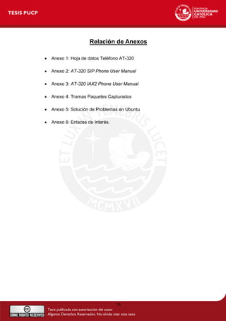 Relación de Anexos
• Anexo 1: Hoja de datos Teléfono AT-320
• Anexo 2: AT-320 SIP Phone User Manual
• Anexo 3: AT-320 IAX2 Phone User Manual
• Anexo 4: Tramas Paquetes Capturados
• Anexo 5: Solución de Problemas en Ubuntu
• Anexo 6: Enlaces de Interés.
79
 