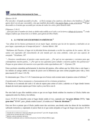 Instituto Bíblico Internacional de Texas

Efesios 4:8-10
Por esto dice: «Cuando ascendió a lo alto, se llevó consigo a los cautivos y dio dones a los hombres.» 9 (¿Qué
quiere decir eso de que «ascendió», sino que también descendió a las partes bajas, o sea, a la tierra? 10 El que
descendió es el mismo que ascendió por encima de todos los cielos, para llenarlo todo.
Filipenses 2:10-11
…para que ante el nombre de Jesús se doble toda rodilla en el cielo y en la tierra y debajo de la tierra, 11 y toda
lengua confiese que Jesucristo es el Señor, para gloria de Dios Padre.
b. LA VOZ DE LOS ESCRITORES PATRÍSTICOS.21
“Las almas de los buenos permanecen en un mejor lugar, mientras que las de los injustos y malvados en un
peor lugar, esperando por el tiempo del juicio”—Justino Mártir, 160.
“Hablamos del Paraíso, el lugar de la felicidad divina destinada a recibir los espíritus de los santos. Ahí, los
santos son separados del conocimiento de este mundo por esa zona ardiente, como por una especie de
enrejado.” Tertuliano, 197.
“…Nosotros consideramos al paraíso como nuestro país… ¿Por qué no nos apuramos y corremos para que
contemplemos nuestra patria…? ¿Por qué no nos apuramos para saludar a nuestros padres (los patriarcas)?
Porque un gran número de nuestros seres queridos están esperándonos ahí.”—Cipriano 250.
Estos escritores entendían perfectamente la doctrina del paraíso, ellos sabían que los fieles irían a este lugar y
los infieles al castigo ambos en espera de juicio con la diferencia que unos serían juzgados para vida y otros
para muerte (Cf. Juan 5:28-29).
Es interesante que 2 Enoc 8.1-10:3 menciona que en el tercer cielo existen tanto el paraíso como el infierno.22
Considerando el Nuevo testamento y el pensamiento de los cristianos primitivos:
El Paraíso es la antesala del cielo o la sala de espera para entrar al cielo y además es el lugar donde iremos
después de morir para esperar que Cristo vuelva y nos lleve con él.

Por otro lado lo que ellos también creían es que en ese lugar donde estaban los muertos (el Hades) había una
separación entre los fieles y los infieles.
Lucas 16:19-31 lo describe como el lugar donde estaba el rico, separado por “un gran abismo (NVI), “una
gran sima23 RV60”, pero ¿dónde estaba Lázaro?, él estaba en el “Seno de Abraham”24.
Esto nos lleva a pensar que el Hades podría tener dos secciones, una donde están las almas de los incrédulos
sufriendo tormentos y esperando el juicio final en el que serán arrojados al Lago de fuego (Apocalipsis 20:14)
21

Tomado de la conferencia “¿Qué pasa después que morimos?”, por el Dr. Douglas Jacoby.
El libro de los secretos de Enoc o 2 de Enoc.
23
Abismo, cuenca, precipicio, barranco.
24
También considerado como un sinónimo del paraíso, Fuente Software Bíblico Logos.
22

10

 