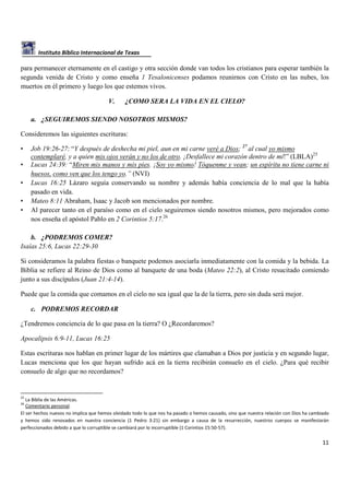 Instituto Bíblico Internacional de Texas

para permanecer eternamente en el castigo y otra sección donde van todos los cristianos para esperar también la
segunda venida de Cristo y como enseña 1 Tesalonicenses podamos reunirnos con Cristo en las nubes, los
muertos en él primero y luego los que estemos vivos.
V.

¿COMO SERA LA VIDA EN EL CIELO?

a. ¿SEGUIREMOS SIENDO NOSOTROS MISMOS?
Consideremos las siguientes escrituras:
•
•
•
•
•

Job 19:26-27: “Y después de deshecha mi piel, aun en mi carne veré a Dios; 27 al cual yo mismo
contemplaré, y a quien mis ojos verán y no los de otro. ¡Desfallece mi corazón dentro de mí!” (LBLA)25
Lucas 24:39: “Miren mis manos y mis pies. ¡Soy yo mismo! Tóquenme y vean; un espíritu no tiene carne ni
huesos, como ven que los tengo yo.” (NVI)
Lucas 16:25 Lázaro seguía conservando su nombre y además había conciencia de lo mal que la había
pasado en vida.
Mateo 8:11 Abraham, Isaac y Jacob son mencionados por nombre.
Al parecer tanto en el paraíso como en el cielo seguiremos siendo nosotros mismos, pero mejorados como
nos enseña el apóstol Pablo en 2 Corintios 5:17.26

b. ¿PODREMOS COMER?
Isaías 25:6, Lucas 22:29-30
Si consideramos la palabra fiestas o banquete podemos asociarla inmediatamente con la comida y la bebida. La
Biblia se refiere al Reino de Dios como al banquete de una boda (Mateo 22:2), al Cristo resucitado comiendo
junto a sus discípulos (Juan 21:4-14).
Puede que la comida que comamos en el cielo no sea igual que la de la tierra, pero sin duda será mejor.
c. PODREMOS RECORDAR
¿Tendremos conciencia de lo que pasa en la tierra? O ¿Recordaremos?
Apocalipsis 6:9-11, Lucas 16:25
Estas escrituras nos hablan en primer lugar de los mártires que clamaban a Dios por justicia y en segundo lugar,
Lucas menciona que los que hayan sufrido acá en la tierra recibirán consuelo en el cielo. ¿Para qué recibir
consuelo de algo que no recordamos?

25

La Biblia de las Américas.
Comentario personal.
El ser hechos nuevos no implica que hemos olvidado todo lo que nos ha pasado o hemos causado, sino que nuestra relación con Dios ha cambiado
y hemos sido renovados en nuestra conciencia (1 Pedro 3:21) sin embargo a causa de la resurrección, nuestros cuerpos se manifestarán
perfeccionados debido a que lo corruptible se cambiará por lo incorruptible (1 Corintios 15:50-57).
26

11

 