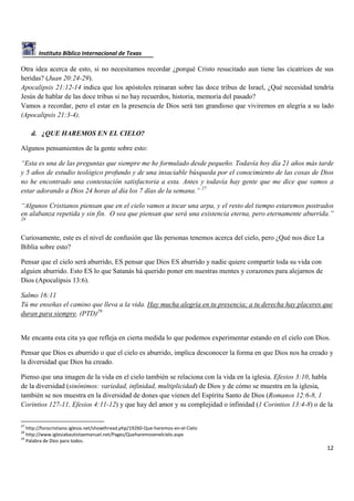 Instituto Bíblico Internacional de Texas

Otra idea acerca de esto, si no necesitamos recordar ¿porqué Cristo resucitado aun tiene las cicatrices de sus
heridas? (Juan 20:24-29).
Apocalipsis 21:12-14 indica que los apóstoles reinaran sobre las doce tribus de Israel, ¿Qué necesidad tendría
Jesús de hablar de las doce tribus si no hay recuerdos, historia, memoria del pasado?
Vamos a recordar, pero el estar en la presencia de Dios será tan grandioso que viviremos en alegría a su lado
(Apocalipsis 21:3-4).
d. ¿QUE HAREMOS EN EL CIELO?
Algunos pensamientos de la gente sobre esto:
“Esta es una de las preguntas que siempre me he formulado desde pequeño. Todavía hoy día 21 años más tarde
y 5 años de estudio teológico profundo y de una insaciable búsqueda por el conocimiento de las cosas de Dios
no he encontrado una contestación satisfactoria a esta. Antes y todavía hay gente que me dice que vamos a
estar adorando a Dios 24 horas al día los 7 días de la semana.” 27
“Algunos Cristianos piensan que en el cielo vamos a tocar una arpa, y el resto del tiempo estaremos postrados
en alabanza repetida y sin fin. O sea que piensan que será una existencia eterna, pero eternamente aburrida.”
28

Curiosamente, este es el nível de confusión que lãs personas tenemos acerca del cielo, pero ¿Qué nos dice La
Biblia sobre esto?
Pensar que el cielo será aburrido, ES pensar que Dios ES aburrido y nadie quiere compartir toda su vida con
alguien aburrido. Esto ES lo que Satanás há querido poner em nuestras mentes y corazones para alejarnos de
Dios (Apocalipsis 13:6).
Salmo 16:11
Tú me enseñas el camino que lleva a la vida. Hay mucha alegría en tu presencia; a tu derecha hay placeres que
duran para siempre. (PTD)29

Me encanta esta cita ya que refleja en cierta medida lo que podemos experimentar estando en el cielo con Dios.
Pensar que Dios es aburrido o que el cielo es aburrido, implica desconocer la forma en que Dios nos ha creado y
la diversidad que Dios ha creado.
Pienso que una imagen de la vida en el cielo también se relaciona con la vida en la iglesia. Efesios 3:10, habla
de la diversidad (sinónimos: variedad, infinidad, multiplicidad) de Dios y de cómo se muestra en la iglesia,
también se nos muestra en la diversidad de dones que vienen del Espíritu Santo de Dios (Romanos 12:6-8, 1
Corintios 127-11, Efesios 4:11-12) y que hay del amor y su complejidad o infinidad (1 Corintios 13:4-8) o de la
27

http://forocristiano.iglesia.net/showthread.php/19260-Que-haremos-en-el-Cielo
http://www.iglesiabautistaemanuel.net/Pages/Queharemosenelcielo.aspx
29
Palabra de Dios para todos.
28

12

 