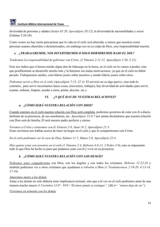 Instituto Bíblico Internacional de Texas

diversidad de personas y edades (Isaías 65:20, Apocalipsis 20:12), la diversidad de nacionalidades y sexos
(Gálatas 3:26-28).
Como vemos no hay razón para pensar que la vida en el cielo será aburrida, a menos que nosotros como
personas seamos aburridos o desinteresados, sin embargo eso no es culpa de Dios, sino responsabilidad nuestra.
e. ¿TRABAJAREMOS, NOS DIVERTIREMOS O SOLO DORMIREMOS BAJO EL SOL?
Tendremos La responsabilidad de gobernar con Cristo. (2 Timoteo 2:11-12, Apocalipsis 2:26, 3:21).
Esto nos indica que si hemos tenido algún don de liderazgo en la tierra, en el cielo no lo vamos a perder, sino
que posiblemente se desarrolle mucho más y lo haremos sin malas motivaciones, ya que en el cielo no habrá
pecado. Trabajaremos unidos, com líderes justos sobre nosotros y siendo líderes justos sobre otros.
Podremos servir a Dios en el cielo (Apocalipsis 7:15, 22:3). El servicio no es algo pasivo, sino todo lo
contrario, para servir necesitamos hacer cosas, (movernos, trabajar), hay diversidad de actividades para servir,
(cantar, ordenar, limpiar, ayudar a otros, pintar, decorar, etc.).
VI.

¿Y QUÉ HAY DE NUESTRAS RELACIONES?

a. ¿CÓMO SERÁ NUESTRA RELACIÓN CON DIOS?
Cuando estemos en el cielo nuestra relación con Dios será completa, podremos gozarnos de estar con él a diario,
disfrutar de su presencia, de sus enseñanzas, etc. Apocalipsis 21:6-7 nos anima diciéndonos que nuestra relación
con Dios será de familia, Él será nuestro padre perfecto y eterno.
Veremos a Cristo y estaremos con él. Génesis 3:8, Juan 14:2, Apocalipsis 21:3.
Estas escrituras nos hablan acerca de tener un hogar en el cielo y que lo compartiremos con Cristo.
En el cielo podremos ver la cara de Dios, Salmos 11:7, Mateo 5:8, Apocalipsis 22:4
Dios quiere estar con nosotros en el cielo (1 Timoteo 2:4, Hebreos 4:6-11, 2 Pedro 3:9), esto es impactante
todo lo que Dios ha hecho es para que podamos estar con él y vivir en su presencia.
b. ¿CÓMO SERÁ NUESTRA RELACIÓN CON LOS DEMÁS?
Podremos tener compañerismo con Dios, con los ángeles y con todos los cristianos. Hebreos 12:22-24 y
también podremos ver a otros cristianos que ayudamos a volverse a Dios (1 Tesalonicenses 2:19-20, 4:13-14,
17-18).
Amaremos mejor a los demás
Amar a los demás no solo debería tener implicancia terrenal, sino que a la vez en el cielo podremos amar de una
manera mucho mayor (1 Corintios 13:8ª . NVI=“El amor jamás se extingue”, LBLA= “nunca deja de ser”).
Viviremos en armonía con los demás

13

 