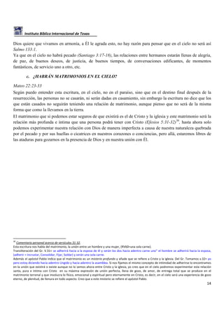 Instituto Bíblico Internacional de Texas

Dios quiere que vivamos en armonía, a Él le agrada esto, no hay razón para pensar que en el cielo no será así
Salmo 133:1.
Ya que en el cielo no habrá pecado (Santiago 3:17-18), las relaciones entre hermanos estarán llenas de alegría,
de paz, de buenos deseos, de justicia, de buenos tiempos, de conversaciones edificantes, de momentos
fantásticos, de servicio uno a otro, etc.
c. ¿HABRÁN MATRIMONIOS EN EL CIELO?
Mateo 22:23-33
Según puedo entender esta escritura, en el cielo, no en el paraíso, sino que en el destino final después de la
resurrección, las personas no se casarán, ni serán dadas en casamiento, sin embargo la escritura no dice que los
que están casados no seguirán teniendo una relación de matrimonio, aunque pienso que no será de la misma
forma que como la llevamos en la tierra.
El matrimonio que si podemos estar seguros de que existirá es el de Cristo y la iglesia y este matrimonio será la
relación más profunda e íntima que una persona podrá tener con Cristo (Efesios 5:31-32)30, hasta ahora solo
podemos experimentar nuestra relación con Dios de manera imperfecta a causa de nuestra naturaleza quebrada
por el pecado y por sus huellas o cicatrices en nuestros corazones o conciencias, pero allá, estaremos libres de
las ataduras para gozarnos en la presencia de Dios y en nuestra unión con Él.

30

Comentario personal acerca de versículos 31-32.
Esta escritura nos habla del matrimonio, la unión entre un hombre y una mujer, (RV60=una sola carne).
Transliteración del Gr. V.31= se adherirá hacia a la esposa de él y serán los dos hacia adentro carne uno” el hombre se adherirá hacia la esposa,
(adherir = Incrustar, Consolidar, Fijar, Soldar) y serán una sola carne.
Además el apóstol Pablo indica que el matrimonio es un misterio profundo y añade que se refiere a Cristo y la iglesia. Del Gr. Tomamos v.32= yo
pero estoy diciendo hacia adentro Ungido y hacia adentro la asamblea. Si nos fijamos el mismo concepto de intimidad de adherirse lo encontramos
en la unión que existirá o existe aunque no lo vemos ahora entre Cristo y la iglesia, yo creo que en el cielo podremos experimentar esta relación
santa, pura e íntima con Cristo en su máxima expresión de unión perfecta, llena de gozo, de amor, de entrega total que se produce en el
matrimonio terrenal y que involucra lo físico, emocional y espiritual pero eternamente en Cristo, es decir, en el cielo será una experiencia de gozo
eterno, de plenitud, de llenura en todo aspecto. Creo que a este misterio se refiere el apóstol Pablo.

14

 