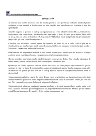 Instituto Bíblico Internacional de Texas

CONCLUSIÓN
Al terminar este escrito, no puedo sino dar muchas gracias a Dios por lo que ha hecho. Desde el primer
momento en que empecé a involucrarme en este estudio, más asombroso me resultaba lo que iba
aprendiendo.
Entender en parte lo que será el cielo y las experiencias que viviré allá (1 Corintios 13:12), realmente me
hacen desear estar en ese lugar y puedo deducir un poco mejor el deseo ferviente que el apóstol Pablo tenía
de irse y estar con Cristo (2 Corintios 5:8, Filipenses 3:7-8) también puedo comprender más profundamente
porque dice que estar con Cristo es ganancia.
Considero que mi estudio (aunque breve), ha cambiado mi forma de ver al cielo y me da paz por la
incertidumbre que muchas veces puede venir al corazón, también me ha dejado herramientas para ayudar a
los demás a conocer cual será su destino eterno.
Otra cosa que me ha pasado al trabajar en este escrito, ha sido que a medida que me introducía en algún
punto no quería parar de profundizar y es que realmente el tema es apasionante.
Hoy me considero un cristiano mucho más feliz de saber como será ese destino final y mucho más seguro de
donde estaré y estarán los que mueran antes de la segunda venida de Cristo.
Quiero que mi familia espiritual conozca mucho más acerca del cielo porque estoy convencido que les
cambiará la vida y la forma de pensar también y deseo profundamente que mi familia sanguínea pueda saber
la bendición tan grande que será estar en el cielo y dejar de pensar en conceptos tan humanos sobre su
destino final.
Mi conocimiento del cielo a partir del inicio de este curso en el instituto me ha deslumbrado, sobre todo
cuando internalicé que la vida eterna empezó cuando me convertí y que mi ciudadanía cambió, mi casa está
con Dios y ya puedo empezar a disfrutar de todas sus bendiciones.
Estoy contento de saber que muchas de las cosas que hago en la tierra las podré hacer mucho mejor en el
cielo y que mis relaciones que son imperfectas acá, mejorarán tremendamente allá debido a que mi corazón
estará libre de las ataduras del pecado y de las motivaciones que este trae.

15

 