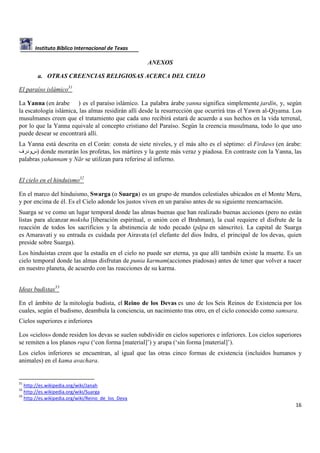 Instituto Bíblico Internacional de Texas

ANEXOS
a. OTRAS CREENCIAS RELIGIOSAS ACERCA DEL CIELO
El paraíso islámico31
La Yanna (en árabe ) es el paraíso islámico. La palabra árabe yanna significa simplemente jardín, y, según
la escatología islámica, las almas residirán allí desde la resurrección que ocurrirá tras el Yawm al-Qiyama. Los
musulmanes creen que el tratamiento que cada uno recibirá estará de acuerdo a sus hechos en la vida terrenal,
por lo que la Yanna equivale al concepto cristiano del Paraíso. Según la creencia musulmana, todo lo que uno
puede desear se encontrará allí.
La Yanna está descrita en el Corán: consta de siete niveles, y el más alto es el séptimo: el Firdaws (en árabe:
‫ )سودرف‬donde morarán los profetas, los mártires y la gente más veraz y piadosa. En contraste con la Yanna, las
palabras yahannam y Nār se utilizan para referirse al infierno.
El cielo en el hinduismo32
En el marco del hinduismo, Swarga (o Suarga) es un grupo de mundos celestiales ubicados en el Monte Meru,
y por encima de él. Es el Cielo adonde los justos viven en un paraíso antes de su siguiente reencarnación.
Suarga se ve como un lugar temporal donde las almas buenas que han realizado buenas acciones (pero no están
listas para alcanzar moksha [liberación espiritual, o unión con el Brahman), la cual requiere el disfrute de la
reacción de todos los sacrificios y la abstinencia de todo pecado (pāpa en sánscrito). La capital de Suarga
es Amaravati y su entrada es cuidada por Airavata (el elefante del dios Indra, el principal de los devas, quien
preside sobre Suarga).
Los hinduistas creen que la estadía en el cielo no puede ser eterna, ya que allí también existe la muerte. Es un
cielo temporal donde las almas disfrutan de punia karmam(acciones piadosas) antes de tener que volver a nacer
en nuestro planeta, de acuerdo con las reacciones de su karma.
Ideas budistas33
En el ámbito de la mitología budista, el Reino de los Devas es uno de los Seis Reinos de Existencia por los
cuales, según el budismo, deambula la conciencia, un nacimiento tras otro, en el ciclo conocido como samsara.
Cielos superiores e inferiores
Los «cielos» donde residen los devas se suelen subdividir en cielos superiores e inferiores. Los cielos superiores
se remiten a los planos rupa (‘con forma [material]’) y arupa (‘sin forma [material]’).
Los cielos inferiores se encuentran, al igual que las otras cinco formas de existencia (incluidos humanos y
animales) en el kama avachara.

31

http://es.wikipedia.org/wiki/Janah
http://es.wikipedia.org/wiki/Suarga
33
http://es.wikipedia.org/wiki/Reino_de_los_Deva
32

16

 