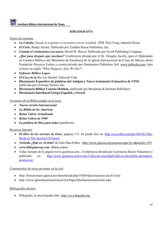 Instituto Bíblico Internacional de Texas

BIBLIOGRAFÍA
Textos de consulta
• La Cabaña, Donde la tragedia se encuentra con la realidad. WM. Paul Yong, editorial Diana.
• El Cielo, Randy Alcorn. Publicado por Tyndale House Publishers, Inc.
• Cuando el cristianismo era nuevo, David W. Bercot. Publicado por Scroll Publishing Company.
• ¿Qué pasa después que morimos? Conferencia dictada por el Dr. Douglas Jacoby, para el Diplomado
en Estudios Bíblicos del Ministerio de Enseñanza de la iglesia Internacional de Cristo de México ahora
Fundación Proyecto Esdras y comercializado por Ilumination Publishers Intl. www.ipibooks.com, bajo
el título en inglés “What Happens After We Die?”.
• Software Bíblico Logos.
• El Caso de la Fe, Lee Strobel. Editorial Vida.
• Diccionario Expositivo de palabras del Antiguo y Nuevo testamento Exhaustivo de VINE,
publicado por el Grupo Nelson, Inc.
• Diccionario Bíblico Conciso Holman, publicado por Broadman & Holman Publishers.
• Diccionario Interlineal Griego-Español, e-Sword.
Versiones de la Biblia usadas en la tesis:
• Nueva versión Internacional
• La Biblia de las Américas
• Reina Valera Actualizada
• Reina Valera de 1960
• La palabra de Dios para todos (paráfrasis)
Recursos Internet
• El libro de los secretos de Enoc, páginas 3-5. Se puede leer en: http://es.scribd.com/doc/301941/TheBook-of-The-Secrets-Of-Enoch
• Artículo ¿Qué es el cielo? de John MacArthur. http://www.gracia.org/recursos.aspx?p=a&article=479
• www.biblegateway.com -Biblias online• Video tomado de la página www.guioteca.com , Conferencia dictada por la princesa Kaoru Nakamaru y
publicado
en:
http://www.guioteca.com/ovnis/3-dias-de-oscuridad-total-en-diciembre-aterradoraprediccion/
Comentaritos de otras personas en la web
•
•

http://forocristiano.iglesia.net/showthread.php/19260-Que-haremos-en-el-Cielo
http://www.iglesiabautistaemanuel.net/Pages/Queharemosenelcielo.aspx

Bibliografía Anexos:
•

Wikipedia, la enciclopedia libre. http://es.wikipedia.org
17

 
