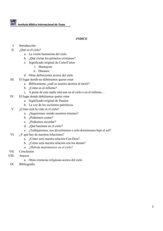 Instituto Bíblico Internacional de Texas

INDICE
I.
II.

III.

IV.

V.

VI.

VII.
VIII.
IX.

Introducción
¿Qué es el cielo?
a. La visión humanista del cielo
b. ¿Qué creían los primeros cristianos?
c. Significado original de Cielo/Cielos
i. Shamayim
ii. Ouranos
d. Otras definiciones acerca del cielo
El lugar donde no debiéramos querer estar
a. Bíblicamente ¿cuál es nuestro destino al morir?
b. ¿Cómo es el infierno?
c. A pesar de esto nadie está aun en el cielo o en el infierno…
El lugar donde debiéramos querer estar
a. Significado original de Paraíso
b. La voz de los escritores patrísticos.
¿Cómo será la vida en el cielo?
a. ¿Seguiremos siendo nosotros mismos?
b. ¿Podremos comer?
c. ¿Podremos recordar?
d. ¿Qué haremos en el cielo?
e. ¿Trabajaremos, nos divertiremos o solo dormiremos bajo el sol?
¿Y qué hay de nuestras relaciones?
a. ¿Cómo será nuestra relación Con Dios?
b. ¿Cómo será nuestra relación con los demás?
a. ¿Habrán matrimonios en el cielo?
Conclusión
Anexos
a. Otras creencias religiosas acerca del cielo
Bibliografía

2

 