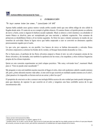 Instituto Bíblico Internacional de Texas

I.

INTRODUCCIÓN

“Yo hago nuevas todas las cosas…” Apocalipsis 21:5 NVI1
Apenas había andado unos quince metros vereda arriba cuando sintió que una súbita ráfaga de aire cálido le
llegaba desde atrás. El canto de un ave rompió el gélido silencio. El camino frente a él perdió pronto su cubierta
de nieve y hielo, como si alguien lo hubiera secado soplando. Mack se detuvo y miró mientras a su alrededor el
manto blanco se disolvía, para ser reemplazado por una naciente y radiante vegetación. Tres semanas de
primavera se desdoblaron frente a él en treinta segundos. Se froto los ojos e intento serenarse en medio de ese
remolino de actividad. Hasta la ligera nieve que había empezado a caer se convirtió en diminutos capullos
perezosamente regados por el suelo.
Lo que veía, por supuesto, no era posible. Los bancos de nieve se habían desvanecido y estivales flores
silvestres empezaron a colorear los bordes de la vereda y el bosque hasta donde alcanzaba su vista…
Por si fuera poco, el perfume de las flores silvestres empezó a llenar el aire: no solo el pasajero aroma de las
flores silvestres y de montaña, sino también la opulencia de las rosas y las orquídeas y otras exóticas fragancias
propias de los climas tropicales.
Quizá en esto consistía experimentar un total colapso psicótico. “Me estoy volviendo loco”, murmuró Mack
para sí. “Esto no puede estar sucediendo”.2
Me pregunto si esta será también nuestra reacción al llegar al cielo, claro solo podremos saberlo cuando estemos
allí, pero ¿cómo afectaría nuestra vida saber, si esto será lo que ocurrirá en realidad cuando estemos en el cielo?,
¿Qué pasaría si lo imposible se hiciera real en un cerrar y abrir los ojos?3
El propósito de esta tesis es dar a conocer una teología bíblica acerca de esta verdad que tanto puede intrigarnos,
para que dejemos de suponer lo que ocurrirá en el cielo y tengamos una base confiable acerca de lo que
encontraremos allá.

1

Nueva versión internacional de la Biblia
Tomado de la novela de ficción “La cabaña”, páginas 72-73.
3
Cambié el dicho “en un abrir y cerrar de ojos” que se usa en mi país para decir que algo fue muy rápido, porque me refiero a lo que pasa después
de la muerte, cerramos los ojos al morir, para abrirlos nuevamente a la realidad que nos espera después de la muerte.
2

3

 