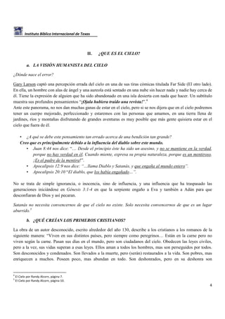 Instituto Bíblico Internacional de Texas

II.

¿QUE ES EL CIELO?

a. LA VISIÓN HUMANISTA DEL CIELO
¿Dónde nace el error?
Gary Larson captó una percepción errada del cielo en una de sus tiras cómicas titulada Far Side (El otro lado).
En ella, un hombre con alas de ángel y una aureola está sentado en una nube sin hacer nada y nadie hay cerca de
él. Tiene la expresión de alguien que ha sido abandonado en una isla desierta con nada que hacer. Un subtítulo
muestra sus profundos pensamientos “¡Ojala hubiera traído una revista!”.4
Ante este panorama, no nos dan muchas ganas de estar en el cielo, pero si se nos dijera que en el cielo podremos
tener un cuerpo mejorado, perfeccionado y estaremos con las personas que amamos, en una tierra llena de
jardines, ríos y montañas disfrutando de grandes aventuras es muy posible que más gente quisiera estar en el
cielo que fuera de él.
• ¿A qué se debe este pensamiento tan errado acerca de una bendición tan grande?
Creo que es principalmente debido a la influencia del diablo sobre este mundo.
• Juan 8:44 nos dice: “… Desde el principio éste ha sido un asesino, y no se mantiene en la verdad,
porque no hay verdad en él. Cuando miente, expresa su propia naturaleza, porque es un mentiroso.
¡Es el padre de la mentira!”.
• Apocalipsis 12:9 nos dice: “…llama Diablo y Satanás, y que engaña al mundo entero”.
• Apocalipsis 20:10 “El diablo, que los había engañado…”.
No se trata de simple ignorancia, o inocencia, sino de influencia, y una influencia que ha traspasado las
generaciones iniciándose en Génesis 3:1-4 en que la serpiente engaño a Eva y también a Adán para que
desconfiaran de Dios y así pecaran.
Satanás no necesita convencernos de que el cielo no existe. Solo necesita convencernos de que es un lugar
aburrido.5
b. ¿QUÉ CREÍAN LOS PRIMEROS CRISTIANOS?
La obra de un autor desconocido, escrito alrededor del año 130, describe a los cristianos a los romanos de la
siguiente manera: “Viven en sus distintos países, pero siempre como peregrinos… Están en la carne pero no
viven según la carne. Pasan sus días en el mundo, pero son ciudadanos del cielo. Obedecen las leyes civiles,
pero a la vez, sus vidas superan a esas leyes. Ellos aman a todos los hombres, mas son perseguidos por todos.
Son desconocidos y condenados. Son llevados a la muerte, pero (serán) restaurados a la vida. Son pobres, mas
enriquecen a muchos. Poseen poco, mas abundan en todo. Son deshonrados, pero en su deshonra son

4
5

El Cielo por Randy Alcorn, página 7.
El Cielo por Randy Alcorn, página 10.

4

 