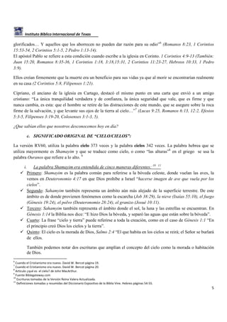 Instituto Bíblico Internacional de Texas

glorificados… Y aquellos que los aborrecen no pueden dar razón para su odio”6 (Romanos 8:23, 1 Corintios
15:53-54, 2 Corintios 5:1-5, 2 Pedro 1:13-14).
El apóstol Pablo se refiere a esta condición cuando escribe a la iglesia en Corinto. 1 Corintios 4:9-13 (También:
Juan 15:20, Romanos 8:35-36, 1 Corintios 1:18, 3:18,15:31, 2 Corintios 11:23-27, Hebreos 10:33, 1 Pedro
3:9).
Ellos creían firmemente que la muerte era un beneficio para sus vidas ya que al morir se encontrarían realmente
en su casa (2 Corintios 5:8, Filipenses 1:21).
Cipriano, el anciano de la iglesia en Cartago, destacó el mismo punto en una carta que envió a un amigo
cristiano: “La única tranquilidad verdadera y de confianza, la única seguridad que vale, que es firme y que
nunca cambia, es esta: que el hombre se retire de las distracciones de este mundo, que se asegure sobre la roca
firme de la salvación, y que levante sus ojos de la tierra al cielo…”7 (Lucas 9:25, Romanos 6:13, 12:2, Efesios
5:3-5, Filipenses 3:19-20, Colosenses 3:1-3, 5).
¿Que sabían ellos que nosotros desconocemos hoy en día?
c. SIGNIFICADO ORIGINAL DE “CIELO/CIELOS”:
La versión RV60, utiliza la palabra cielo 373 veces y la palabra cielos 342 veces. La palabra hebrea que se
utiliza mayormente es Shamayim y que se traduce como cielo, o como “las alturas”8 en el griego se usa la
palabra Ouranos que refiere a lo alto. 9
i.

La palabra Shamayim era entendida de cinco maneras diferentes: 10 11
Primero: Shamayim es la palabra común para referirse a la bóveda celeste, donde vuelan las aves, la
vemos en Deuteronomio 4:17 en que Dios prohíbe a Israel “hacerse imagen de ave que vuela por los
cielos”.
Segundo: Sahamyim también representa un ámbito aún más alejado de la superficie terrestre. De este
ámbito es de donde provienen fenómenos como la escarcha (Job 38:29), la nieve (Isaías 55:10), el fuego
(Génesis 19:24), el polvo (Deuteronomio 28:24), el granizo (Josué 10:11).
Tercero: Sahamyim también representa el ámbito donde el sol, la luna y las estrellas se encuentran. En
Génesis 1:14 la Biblia nos dice: “E hizo Dios la bóveda, y separó las aguas que están sobre la bóveda”.
Cuarto: La frase “cielo y tierra” puede referirse a toda la creación, como en el caso de Génesis 1:1 “En
el principio creó Dios los cielos y la tierra”.
Quinto: El cielo es la morada de Dios, Salmo 2:4 “El que habita en los cielos se reirá; el Señor se burlará
de ellos.
También podemos notar dos escrituras que amplían el concepto del cielo como la morada o habitación
de Dios.

6

Cuando el Cristianismo era nuevo. David W. Bercot página 19.
Cuando el Cristianismo era nuevo. David W. Bercot página 20.
8
Artículo ¿qué es el cielo? de John MacArthur.
9
Fuente Biblegateway.com
10
Escrituras tomadas de la Versión Reina Valera Actualizada.
11
Definiciones tomadas y resumidas del Diccionario Expositivo de la Biblia Vine. Hebreo páginas 54-55.
7

5

 
