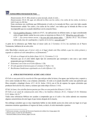Instituto Bíblico Internacional de Texas

Deuteronomio 26:15, Mira desde tu santa morada, desde el cielo…
Deuteronomio 10:14, He aquí, de Jehovah tu Dios son los cielos y los cielos de los cielos, la tierra y
todo lo que en ella hay.
Estas escrituras nos confirman que bíblicamente el cielo es la morada de Dios y por otro lado cuando
Deuteronomio señala “los cielos y los cielos de los cielos”, nos indica que la morada de Dios es tan
incomparable que no se puede identificar con la creación física.
ii.

Con la palabra Ouranos, usada en el N.T., las aplicaciones no difieren tanto, se sigue considerando
cielo al lugar donde vuelan las aves como se menciona en Mateo 6:26 “Mirad las aves del cielo…”,
8:20 “…Las zorras tienen cuevas, y las aves del cielo tienen nidos…”, Hechos 10:12 “En el lienzo
había toda clase de cuadrúpedos y reptiles de la tierra y aves del cielo”.12

A parte de la referencia que Pablo hace al tercer cielo en 2 Corintios 12:2-4, los escritores en el Nuevo
Testamento, hablaron de un solo cielo.
John MacArthur comenta que el tercer cielo es el lugar donde está Dios debido a que los cielos primero y
segundo se refieren al cielo atmosférico y al firmamento.13
El cielo es el hogar de los fieles (Juan 14:2-3, 2 Corintios 5:1-2).
Pareciera que en el cielo habrá algún tipo de construcción que asemejará a una casa y que estará
preparada para que la habitemos.
Estaremos con Cristo en el Cielo (Efesios 1:20).
El cielo guarda la herencia para el cristiano (1 Pedro 1:4).
Recibiremos bendiciones espirituales en el cielo (Efesios 1:3).

d. OTRAS DEFINICIONES ACERCA DEL CIELO
El Cielo es una parte de la creación de Dios que está por sobre la tierra y las aguas, que incluye aire y espacio y
sirve como morada de Dios y sus criaturas celestiales. Al cielo se le puede describir como una partición que
Dios extendió o desplegó (Isaías 42:5, 44:24, Salmo 136:6) con el fin de separas las aguas celestiales que
producen lluvia de los ríos, mares y océanos que están abajo (Génesis 1:6-8).
El Sol, la Luna y las estrellas fueron puestas por Dios en esta partición (Génesis 1:14-18).
El Cielo es un canal de comunicación entre Dios y los hombres (Génesis 28:12, 2 Samuel 22:10, Nehemías
9:13, Salmo 144:5).14
Todas estas referencias bíblicas nos ayudan a comprender que es el cielo o los cielos además nos muestran
algunas características de este lugar al que iremos después de la muerte.
Sin embargo considero que es muy importante hablar en más detalle acerca de cómo será ese lugar en el que
estaremos mientras aguardamos el regreso de Jesús, es decir, el cielo intermedio o paraíso.
12

Definiciones tomadas y resumidas del Diccionario Expositivo de la Biblia Vine. Griego página 158.
Artículo ¿qué es el cielo? de John MacArthur.
14
Diccionario Bíblico Conciso Holman, página 119-120.
13

6

 
