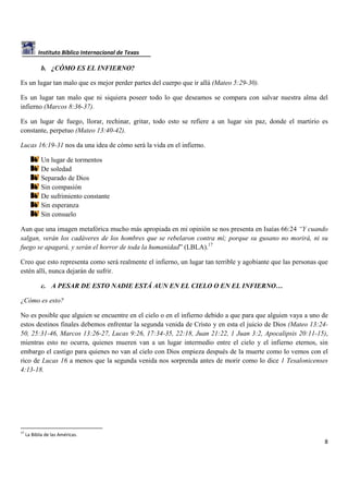 Instituto Bíblico Internacional de Texas

b. ¿CÓMO ES EL INFIERNO?
Es un lugar tan malo que es mejor perder partes del cuerpo que ir allá (Mateo 5:29-30).
Es un lugar tan malo que ni siquiera poseer todo lo que deseamos se compara con salvar nuestra alma del
infierno (Marcos 8:36-37).
Es un lugar de fuego, llorar, rechinar, gritar, todo esto se refiere a un lugar sin paz, donde el martirio es
constante, perpetuo (Mateo 13:40-42).
Lucas 16:19-31 nos da una idea de cómo será la vida en el infierno.
Un lugar de tormentos
De soledad
Separado de Dios
Sin compasión
De sufrimiento constante
Sin esperanza
Sin consuelo
Aun que una imagen metafórica mucho más apropiada en mi opinión se nos presenta en Isaías 66:24 “Y cuando
salgan, verán los cadáveres de los hombres que se rebelaron contra mí; porque su gusano no morirá, ni su
fuego se apagará, y serán el horror de toda la humanidad” (LBLA).17
Creo que esto representa como será realmente el infierno, un lugar tan terrible y agobiante que las personas que
estén allí, nunca dejarán de sufrir.
c. A PESAR DE ESTO NADIE ESTÁ AUN EN EL CIELO O EN EL INFIERNO…
¿Cómo es esto?
No es posible que alguien se encuentre en el cielo o en el infierno debido a que para que alguien vaya a uno de
estos destinos finales debemos enfrentar la segunda venida de Cristo y en esta el juicio de Dios (Mateo 13:2450, 25:31-46, Marcos 13:26-27, Lucas 9:26, 17:34-35, 22:18, Juan 21:22, 1 Juan 3:2, Apocalipsis 20:11-15),
mientras esto no ocurra, quienes mueren van a un lugar intermedio entre el cielo y el infierno eternos, sin
embargo el castigo para quienes no van al cielo con Dios empieza después de la muerte como lo vemos con el
rico de Lucas 16 a menos que la segunda venida nos sorprenda antes de morir como lo dice 1 Tesalonicenses
4:13-18.

17

La Biblia de las Américas.

8

 