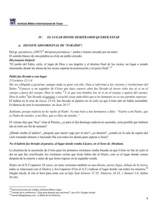Instituto Bíblico Internacional de Texas

IV.

EL LUGAR DONDE DEBIÉRAMOS QUERER ESTAR

a. SIGNIFICADO ORIGINAL DE “PARAÍSO”:
Del gr. paradeisos, (3857)18 del persa pairidaeza = jardín o huerto cercado por un muro
El sentido básico de esta palabra es el de un jardín cercado.
Diccionario Oxford:
“El jardín del Edén; cielo, el lugar de Dios y sus ángeles y el destino final de los rectos; un lugar o estado
intermedio donde las almas de los rectos esperan la resurrección y el juicio final”.19
Pablo fue llevado a este lugar
2 Corintios 12:1-4
Me veo obligado a jactarme, aunque nada se gane con ello. Paso a referirme a las visiones y revelaciones del
Señor. 2 Conozco a un seguidor de Cristo que hace catorce años fue llevado al tercer cielo (no sé si en el
cuerpo o fuera del cuerpo; Dios lo sabe). 3 Y sé que este hombre (no sé si en el cuerpo o aparte del cuerpo;
Dios lo sabe) 4 fue llevado al paraíso y escuchó cosas indecibles que a los humanos no se nos permite expresar.
El ladrón en la cruz de Lucas 23:43, fue llevado al paraíso no al cielo ya que Cristo aún no había ascendido.
Evidencia de esto lo encontramos en Juan 20:17.
Suéltame, porque todavía no he vuelto al Padre. Ve más bien a mis hermanos y diles: “Vuelvo a mi Padre, que
es Padre de ustedes; a mi Dios, que es Dios de ustedes.”
El viernes dijo que “hoy” irían al Paraíso, ¿si para el día domingo todavía no ascendía, sería posible que hubiera
ido al cielo ese fin de semana?
¿Dónde estaba el ladrón?, ¿después que murió vago por el aire?, ¿se durmió?, ¿estaba en la sala de espera del
cielo tomando número o haciendo fila con todos los demás para esperar a Jesús?
No el ladrón fue llevado al paraíso, al lugar donde estaba Lázaro, en el Seno de Abraham.
La doctrina de la ascensión de Cristo para los primeros cristianos estaba basada en que Cristo no fue al cielo el
día en que fue crucificado, los cristianos creían que Jesús había ido al Hades, este es el lugar donde vamos
después de la muerte y antes de que Jesús regrese en la segunda venida.
Hades en el N.T (aparece 10 veces, en otras versiones también se usa abismo, partes bajas, debajo de la tierra,
todas se relacionan con el Hades) y Seol (aparece 67en el A.T.) indican el lugar donde van todos los muertos.20
(Según Jacob, él iría al Seol para estar con su hijo José Génesis 37:35, Números 16:33, 1 Samuel 2:6, Salmo
89:48).

18

Nuevo diccionario de la Biblia, Software Bíblico Logos.
Tomado de la conferencia “¿Qué pasa después que morimos?”, por el Dr. Douglas Jacoby.
20
Fuente Biblegateway.com, La Biblia de las Américas.
19

9

 