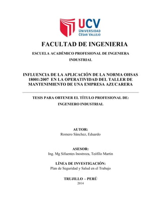 FACULTAD DE INGENIERIA
ESCUELA ACADÉMICO PROFESIONAL DE INGENIERA
INDUSTRIAL
INFLUENCIA DE LA APLICACIÓN DE LA NORMA OHSAS
18001:2007 EN LA OPERATIVIDAD DEL TALLER DE
MANTENIMIENTO DE UNA EMPRESA AZUCARERA
TESIS PARA OBTENER EL TÍTULO PROFESIONAL DE:
INGENIERO INDUSTRIAL
AUTOR:
Romero Sánchez, Eduardo
ASESOR:
Ing. Mg Sifuentes Inostroza, Teófilo Martin
LÍNEA DE INVESTIGACIÓN:
Plan de Seguridad y Salud en el Trabajo
TRUJILLO – PERÚ
2014
 
