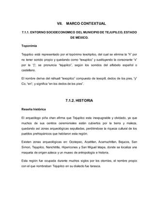 VII. MARCO CONTEXTUAL
7.1.1. ENTORNO SOCIOECONOMICO DEL MUNICIPIO DE TEJUPILCO, ESTADO
DE MÉXICO.
Toponimia
Tejupilco está representado por el topónimo texohpilco, del cual se elimina la “h” por
no tener sonido propio y quedando como “texupilco” y sustituyendo la consonante “x”
por la “j”; se pronuncia “tejupilco”, según los sonidos del alfabeto español o
castellano.
El nombre deriva del náhuatl “texopilco” compuesto de texopill, dedos de los pies, “y”
Co, “en”; y significa “en los dedos de los pies”.
7.1.2. HISTORIA
Reseña histórica
El arqueólogo piña chan afirma que Tejupilco esta inexpugnable y olvidado, ya que
muchos de sus centros ceremoniales están cubiertos por la tierra y maleza,
quedando así zonas arqueológicas sepultadas, perdiéndose la riqueza cultural de los
pueblos prehispánicos que habitaron esta región.
Existen zonas arqueológicas en: Ocotepec, Acatitlan, Acamuchitlan, Bejucos, San
Simon, Tejupilco, Nanchititla, Hipericones y San Miguel Ixtapa, donde se localiza una
maqueta de origen azteca y un museo de antropología e historia.
Esta región fue ocupada durante muchos siglos por los otomíes, el nombre propio
con el que nombraban Tejupilco en su dialecto fue tarasca.
 
