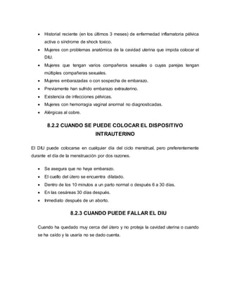  Historial reciente (en los últimos 3 meses) de enfermedad inflamatoria pélvica
activa o síndrome de shock toxico.
 Mujeres con problemas anatómica de la cavidad uterina que impida colocar el
DIU.
 Mujeres que tengan varios compañeros sexuales o cuyas parejas tengan
múltiples compañeras sexuales.
 Mujeres embarazadas o con sospecha de embarazo.
 Previamente han sufrido embarazo extrauterino.
 Existencia de infecciones pélvicas.
 Mujeres con hemorragia vaginal anormal no diagnosticadas.
 Alérgicas al cobre.
8.2.2 CUANDO SE PUEDE COLOCAR EL DISPOSITIVO
INTRAUTERINO
El DIU puede colocarse en cualquier día del ciclo menstrual, pero preferentemente
durante el día de la menstruación por dos razones.
 Se asegura que no haya embarazo.
 El cuello del útero se encuentra dilatado.
 Dentro de los 10 minutos a un parto normal o después 6 a 30 días.
 En las cesáreas 30 días después.
 Inmediato después de un aborto.
8.2.3 CUANDO PUEDE FALLAR EL DIU
Cuando ha quedado muy cerca del útero y no proteja la cavidad uterina o cuando
se ha caído y la usaría no se dado cuenta.
 