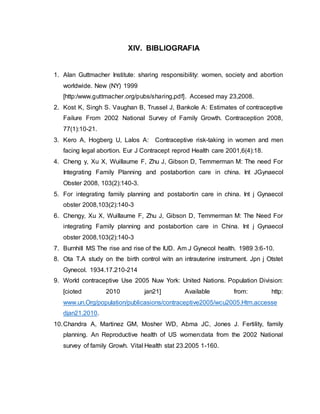 XIV. BIBLIOGRAFIA
1. Alan Guttmacher Institute: sharing responsibility: women, society and abortion
worldwide. New (NY) 1999
[http:/www.guttmacher.org/pubs/sharing,pdf]. Accesed may 23,2008.
2. Kost K, Singh S. Vaughan B, Trussel J, Bankole A: Estimates of contraceptive
Failure From 2002 National Survey of Family Growth. Contraception 2008,
77(1):10-21.
3. Kero A, Hogberg U, Lalos A: Contraceptive risk-taking in women and men
facing legal abortion. Eur J Contracept reprod Health care 2001,6(4):18.
4. Cheng y, Xu X, Wuillaume F, Zhu J, Gibson D, Temmerman M: The need For
Integrating Family Planning and postabortion care in china. Int JGynaecol
Obster 2008, 103(2):140-3.
5. For integrating family planning and postabortin care in china. Int j Gynaecol
obster 2008,103(2):140-3
6. Chengy, Xu X, Wuillaume F, Zhu J, Gibson D, Temmerman M: The Need For
integrating Family planning and postabortion care in China. Int j Gynaecol
obster 2008,103(2):140-3
7. Burnhill MS The rise and rise of the IUD. Am J Gynecol health. 1989 3:6-10.
8. Ota T.A study on the birth control witn an intrauterine instrument. Jpn j Otstet
Gynecol. 1934.17.210-214
9. World contraceptive Use 2005 Nuw York: United Nations. Population Division:
[cioted 2010 jan21] Available from: http:
www.un.Org/population/publicasions/contraceptive2005/wcu2005.Htm.accesse
djan21.2010.
10.Chandra A, Martinez GM, Mosher WD, Abma JC, Jones J. Fertility, family
planning. An Reproductive health of US women:data from the 2002 National
survey of family Growh. Vital Health stat 23.2005 1-160.
 