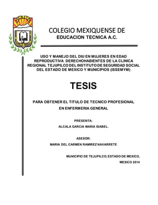 COLEGIO MEXIQUENSE DE
EDUCACION TECNICA A.C.
USO Y MANEJO DEL DIU EN MUJERES EN EDAD
REPRODUCTIVA DERECHOHABIENTES DE LA CLINICA
REGIONAL TEJUPILCO DEL INSTITUTO DE SEGURIDAD SOCIAL
DEL ESTADO DE MEXICO Y MUNICIPIOS (ISSEMYM)
TESIS
PARA OBTENER EL TITULO DE TECNICO PROFESIONAL
EN ENFERMERIA GENERAL
PRESENTA:
ALCALA GARCIA MARIA ISABEL.
ASESOR:
MARIA DEL CARMEN RAMIREZ NAVARRETE
MUNICIPIO DE TEJUPILCO, ESTADO DE MEXICO,
MEXICO 2014
 