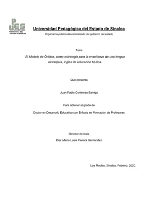 Universidad Pedagógica del Estado de Sinaloa
Organismo público descentralizado del gobierno del estado
Tesis
El Modelo de Órbitas, como estrategia para la enseñanza de una lengua
extranjera, inglés de educación básica.
Que presenta
Juan Pablo Contreras Barriga
Para obtener el grado de
Doctor en Desarrollo Educativo con Énfasis en Formación de Profesores
Director de tesis
Dra. María Luisa Pereira Hernández
Los Mochis, Sinaloa, Febrero, 2020.
 