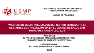 VALORACIÓN DE LOS RESULTADOS DEL TEST NO ESTRESANTE EN
GESTANTES CON PREECLAMPSIA EN EL CENTRO DE SALUD SAN
PEDRO DE CARABAYLLO, 2023
UNIDAD DE POSGRADO
FACULTAD DE OBSTETRICIA Y ENFERMERÍA
“HILDA ZORAIDA BACA NEGLIA”
PARA OPTAR:
EL TÍTULO DE SEGUNDA ESPECIALIDAD MONITOREO FETAL
Y DIAGNÓSTICOS POR IMÁGENES EN OBSTETRICIA
PRESENTADO POR:
LIC. OBST. LORENA MAGALI URCIA POEMAPE
2023
 