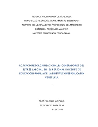 REPUBLICA BOLIVARIANA DE VENEZUELA
UNIVERSIDAD PEDAGÓGICA EXPERIMENTAL LIBERTADOR
INSTITUTO DE MEJORAMIENTO PROFESIONAL DEL MAGISTERIO
EXTENSIÓN ACADÉMICA VALENCIA
MAESTRÍA EN GERENCIA EDUCACIONAL.
LOS FACTORES ORGANIZACIONALES GENERADORES DEL
ESTRÉS LABORAL EN EL PERSONAL DOCENTE DE
EDUCACIÓN PRIMARIA DE LAS INSTITUCIONES PÚBLICAS EN
VENEZUELA
.
PROF: YOLANDA MONTOYA.
. ESTUDIANTE: ROSA SILVA.
CI: 9827448
 