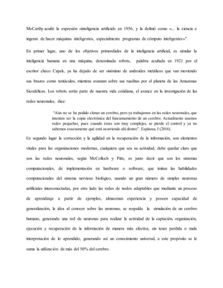 McCarthy acuñó la expresión «inteligencia artificial» en 1956, y la definió como «... la ciencia e
ingenio de hacer máquinas inteligentes, especialmente programas de cómputo inteligentes»”.
En primer lugar, uno de los objetivos primordiales de la inteligencia artificial, es simular la
inteligencia humana en una máquina, denominada robots, palabra acuñada en 1921 por el
escritor checo Capek, ya ha dejado de ser sinónimo de androides metálicos que van moviendo
sus brazos como tentáculos, mientras avanzan sobre sus rueditas por el planeta de las Amazonas
Sicodélicas. Los robots serán parte de nuestra vida cotidiana, el avance en la investigación de las
redes neuronales, dice:
“Aún no se ha podido clonar un cerebro, pero ya trabajamos en las redes neuronales, que
intentan ser la copia electrónica del funcionamiento de un cerebro. Actualmente usamos
redes pequeñas, pues cuando éstas son muy complejas, se pierde el control y ya no
sabemos exactamente qué está ocurriendo ahí dentro”. Espinosa, I (2016).
En segundo lugar la corrección y la agilidad en la recuperación de la información, son elementos
vitales para las organizaciones modernas, cualquiera que sea su actividad, debe quedar claro que
son las redes neuronales, según McColloch y Pitts, es justo decir que son los sistemas
computacionales, de implementación en hardware o software, que imitan las habilidades
computacionales del sistema nervioso biológico, usando un gran número de simples neuronas
artificiales interconectadas, por otro lado las redes de nodos adaptables que mediante un proceso
de aprendizaje a partir de ejemplos, almacenan experiencia y poseen capacidad de
generalización, la idea al conocer sobre las neuronas, se respalda la simulación de un cerebro
humano, generando una red de neuronas para realizar la actividad de la captación, organización,
ejecución y recuperación de la información de manera más efectiva, sin tener perdida o mala
interpretación de lo aprendido, generando así un conocimiento universal, a este propósito se le
suma la utilización de más del 50% del cerebro.
 