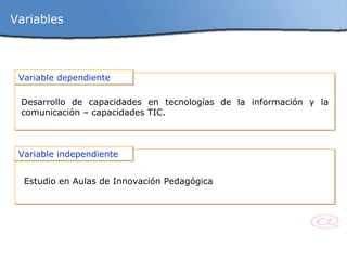 Variables Variable dependiente Desarrollo de capacidades en tecnologías de la información y la comunicación – capacidades TIC. Variable independiente Estudio en Aulas de Innovación Pedagógica 