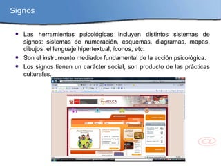 Las herramientas psicológicas incluyen distintos sistemas de signos: sistemas de numeración, esquemas, diagramas, mapas, dibujos, el lenguaje hipertextual, íconos, etc. Son el instrumento mediador fundamental de la acción psicológica. Los signos tienen un carácter social, son producto de las prácticas culturales. Signos 