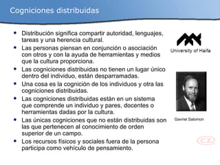 Distribución significa compartir autoridad, lenguajes, tareas y una herencia cultural. Las personas piensan en conjunción o asociación con otros y con la ayuda de herramientas y medios que la cultura proporciona. Las cogniciones distribuidas no tienen un lugar único dentro del individuo, están desparramadas. Una cosa es la cognición de los individuos y otra las cogniciones distribuidas. Las cogniciones distribuidas están en un sistema que comprende un individuo y pares, docentes o herramientas dadas por la cultura. Las únicas cogniciones que no están distribuidas son las que pertenecen al conocimiento de orden superior de un campo. Los recursos físicos y sociales fuera de la persona participa como vehículo de pensamiento. Gavriel Salomon Cogniciones distribuidas 