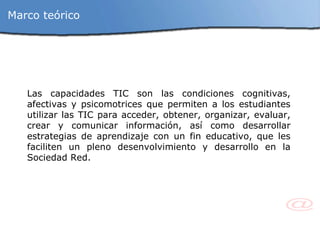 Las capacidades TIC son las condiciones cognitivas, afectivas y psicomotrices que permiten a los estudiantes utilizar las TIC para acceder, obtener, organizar, evaluar, crear y comunicar información, así como desarrollar estrategias de aprendizaje con un fin educativo, que les faciliten un pleno desenvolvimiento y desarrollo en la Sociedad Red. Marco teórico 