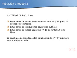 Población y muestra CRITERIOS DE INCLUSIÓN Estudiantes de ambos sexos que cursan el 4° y 5° grado de educación secundaria. Estudiantes de instituciones educativas públicas. Estudiantes de la Red Educativa N° 11 de la UGEL 05 de Lima. La prueba se aplicó a todos los estudiantes de 4° y 5° grado de educación secundaria. 