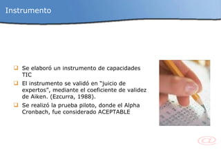 Instrumento Se elaboró un instrumento de capacidades TIC El instrumento se validó en “juicio de expertos”,  mediante el coeficiente de validez de Aiken. (Ezcurra, 1988). Se realizó la prueba piloto, donde el  Alpha Cronbach, fue considerado ACEPTABLE 