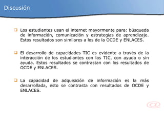 Discusión Los estudiantes usan el internet mayormente para: búsqueda de información, comunicación y estrategias de aprendizaje. Estos resultados son similares a los de la OCDE y ENLACES. El desarrollo de capacidades TIC es evidente a través de la interacción de los estudiantes con las TIC, con ayuda o sin ayuda. Estos resultados se contrastan con los resultados de OCDE y ENLACES. La capacidad de adquisición de información es la más desarrollada, esto se contrasta con resultados de OCDE y ENLACES. 