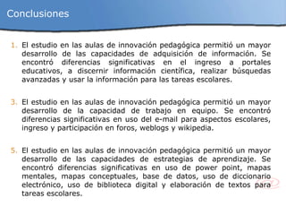 Conclusiones El  estudio en las aulas de innovación pedagógica permitió un mayor desarrollo de las capacidades de adquisición de información. Se encontró diferencias significativas en el ingreso a portales educativos, a discernir información científica, realizar búsquedas avanzadas y usar la información para las tareas escolares. El  estudio en las aulas de innovación pedagógica permitió un mayor desarrollo de la capacidad de trabajo en equipo. Se encontró diferencias significativas en uso del e-mail para aspectos escolares, ingreso y participación en foros, weblogs y wikipedia. El  estudio en las aulas de innovación pedagógica permitió un mayor desarrollo de las capacidades de estrategias de aprendizaje. Se encontró diferencias significativas en uso de power point, mapas mentales, mapas conceptuales, base de datos, uso de diccionario electrónico, uso de biblioteca digital y elaboración de textos para tareas escolares. 