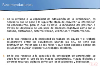 Recomendaciones En lo referido a la capacidad de adquisición de la información,  es necesario que se pase a la siguiente etapa de convertir la información en conocimiento, para lo cual es clave la mediación del profesor, a través del desarrollo de una serie de procesos cognitivos como son el análisis, abstracción, sistematización, utilización y transformación.  En lo que respecta a la capacidad de trabajo en equipo y el trabajo colaborativo entre los estudiantes usando las TIC, se tiene que promover un mejor uso de los foros y que sean espacios donde los estudiantes puedan exponer sus trabajos escolares.  En lo que respecta a la capacidad de estrategias de aprendizaje, se debe favorecer el uso de los mapas conceptuales, mapas digitales y diversos recursos digitales como son los diccionarios y bibliotecas. 