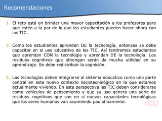 El reto está en brindar una mayor capacitación a los profesores para que estén a la par de lo que los estudiantes pueden hacer ahora con las TIC. Como los estudiantes aprenden DE la tecnología, entonces se debe capacitar en el uso educativo de las TIC. Así tendremos estudiantes que aprendan CON la tecnología y aprendan DE la tecnología. Los residuos cognitivos que obtengan serán de mucha utilidad en su aprendizaje. Se debe redistribuir la cognición. Las tecnologías deben integrarse al sistema educativo como una parte central en este nuevo contexto sociotecnológico en la que estamos actualmente viviendo. En esta perspectiva las TIC deben considerarse como vehículos de pensamiento y que su uso genera una serie de residuos cognitivos que son en sí nuevas capacidades tecnológicas que los seres humanos van asumiendo paulatinamente. Recomendaciones 