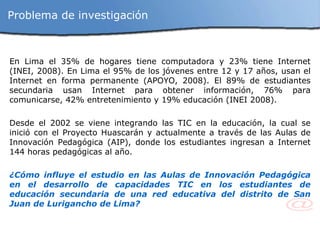 En Lima el 35% de hogares tiene computadora y 23% tiene Internet (INEI, 2008). En Lima el 95% de los jóvenes entre 12 y 17 años, usan el Internet en forma permanente (APOYO, 2008). El 89% de estudiantes secundaria usan Internet para obtener información, 76% para comunicarse, 42% entretenimiento y 19% educación (INEI 2008). Desde el 2002 se viene integrando las TIC en la educación, la cual se inició con el Proyecto Huascarán y actualmente a través de las Aulas de Innovación Pedagógica (AIP), donde los estudiantes ingresan a Internet 144 horas pedagógicas al año. ¿Cómo influye el estudio en las Aulas de Innovación Pedagógica en el desarrollo de capacidades TIC en los estudiantes de educación secundaria de una red educativa del distrito de San Juan de Lurigancho de Lima? Problema de investigación 