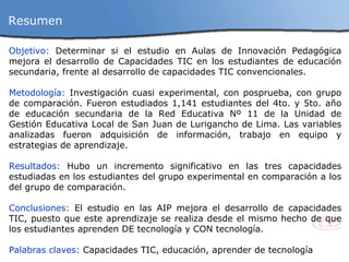 Objetivo:  D eterminar si el estudio en Aulas de Innovación Pedagógica mejora el desarrollo de Capacidades TIC en los estudiantes de educación secundaria, frente al desarrollo de capacidades TIC convencionales. Metodología:  Investigación cuasi experimental, con posprueba, con grupo de comparación. Fueron estudiados  1,141 estudiantes del 4to. y 5to. año de educación secundaria de la Red Educativa Nº 11 de la Unidad de Gestión Educativa Local de San Juan de Lurigancho de Lima.  Las variables analizadas fueron adquisición de información, trabajo en equipo y estrategias de aprendizaje. Resultados:  Hubo un incremento significativo en las tres capacidades estudiadas en los estudiantes del grupo experimental en comparación a los del grupo de comparación.  Conclusiones:  El estudio en las AIP mejora el desarrollo de capacidades TIC, puesto que este aprendizaje se realiza desde el mismo hecho de que los estudiantes aprenden DE tecnología y CON tecnología. Palabras claves:  Capacidades TIC, educación, aprender de tecnología Resumen  