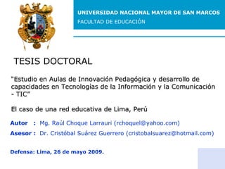 UNIVERSIDAD NACIONAL MAYOR DE SAN MARCOS FACULTAD DE EDUCACIÓN TESIS DOCTORAL Autor  :   Mg. Raúl Choque Larrauri (rchoquel@yahoo.com) Asesor :  Dr. Cristóbal Suárez Guerrero (cristobalsuarez@hotmail.com) Defensa: Lima, 26 de mayo 2009. “ Estudio en Aulas de Innovación Pedagógica y desarrollo de capacidades en Tecnologías de la Información y la Comunicación - TIC” El caso de una red educativa de Lima, Perú 