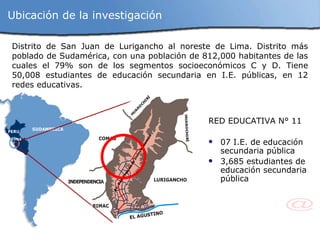Distrito de San Juan de Lurigancho al noreste de Lima. Distrito más poblado de Sudamérica, con una población de 812,000 habitantes de las cuales el 79% son de los segmentos socioeconómicos C y D. Tiene 50,008 estudiantes de educación secundaria en I.E. públicas, en 12 redes educativas. RED EDUCATIVA N° 11 07 I.E. de educación secundaria pública 3,685 estudiantes de educación secundaria pública Ubicación de la investigación 