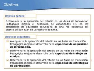 Objetivos Objetivo general Determinar si la aplicación del estudio en las A ulas de Innovación Pedagógica mejora el desarrollo de capacidades TIC en los estudiantes de educación secundaria de una red educativa del distrito de San Juan de Lurigancho de Lima. Objetivos específicos Averiguar  si la aplicación del estudio en las Aulas de Innovación Pedagógica mejora el desarrollo  de la  capacidad de adquisición de información. Determinar si la aplicación del estudio en las Aulas de Innovación Pedagógica mejora el desarrollo  de la  capacidad de trabajo en equipo. Determinar si la aplicación del estudio en las Aulas de Innovación Pedagógica mejora el desarrollo de la  capacidad de estrategias de aprendizaje. 