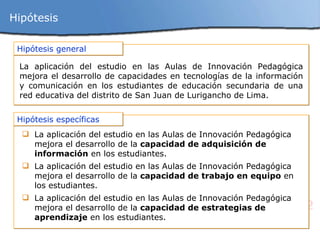 Hipótesis Hipótesis general La aplicación del estudio en las  Aulas de Innovación Pedagógica mejora el desarrollo de capacidades en tecnologías de la información y comunicación en los estudiantes de educación secundaria de una red educativa del distrito de San Juan de Lurigancho de Lima. Hipótesis específicas L a aplicación del estudio en las A ulas de Innovación Pedagógica mejora el desarrollo de la  capacidad de adquisición de información  en los estudiantes. L a aplicación del estudio en las A ulas de Innovación Pedagógica mejora el desarrollo de la  capacidad de trabajo en equipo  en los estudiantes. L a aplicación del estudio en las A ulas de Innovación Pedagógica mejora el desarrollo de la  capacidad de estrategias de aprendizaje  en los estudiantes. 