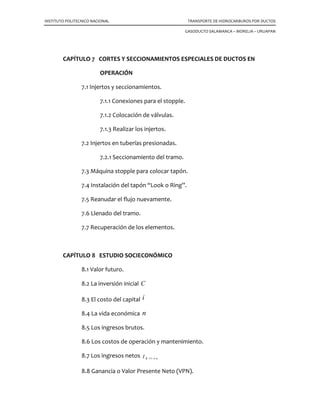 INSTITUTO POLITECNICO NACIONAL TRANSPORTE DE HIDROCARBUROS POR DUCTOS
GASODUCTO SALAMANCA – MORELIA – URUAPAN
CAPÍTULO 7 CORTES Y SECCIONAMIENTOS ESPECIALES DE DUCTOS EN
OPERACIÓN
7.1 Injertos y seccionamientos.
7.1.1 Conexiones para el stopple.
7.1.2 Colocación de válvulas.
7.1.3 Realizar los injertos.
7.2 Injertos en tuberías presionadas.
7.2.1 Seccionamiento del tramo.
7.3 Máquina stopple para colocar tapón.
7.4 Instalación del tapón “Look o Ring”.
7.5 Reanudar el flujo nuevamente.
7.6 Llenado del tramo.
7.7 Recuperación de los elementos.
CAPÍTULO 8 ESTUDIO SOCIECONÓMICO
8.1 Valor futuro.
8.2 La inversión inicial C
8.3 El costo del capital i
8.4 La vida económica n
8.5 Los ingresos brutos.
8.6 Los costos de operación y mantenimiento.
8.7 Los ingresos netos nKI →=1
8.8 Ganancia o Valor Presente Neto (VPN).
 