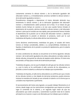 INSTITUTO POLITECNICO NACIONAL TRANSPORTE DE HIDROCARBUROS POR DUCTOS
GASODUCTO SALAMANCA – MORELIA – URUAPAN
Para su instalación tendremos que habilitar las bridas con anillo obturador, es decir,
engrasar los sectores y confirmar su correcta operación; limpiar perfectamente el área
de la brida con un anillo obturador, destinada al asiento oval de anillo del tapón,
cuando la válvula vaya a ser recuperada.
Recordaremos que al colocar las válvulas debemos tener cuidado en el alineamiento de
las mismas.
7.1.3 Realizar los injertos.
Inmediatamente que las válvulas han quedado colocadas debidamente, iniciaremos las
perforaciones correspondientes en la tubería. Los injertos para la derivación principal
deberán ser con cortadores estándar, mientras que los injertos destinados para los
obturadores, serán como cortadores especiales para obturadores “stopples”.
A una distancia conveniente, que puede ser de un metro del accesorio obturador
colocaremos también un niple de 2”, de los conocidos como adaptadores con anillo de
rosca de los cuales vimos anteriormente su descripción y forma de uso sobre ellos
hacemos injertos de 2” de diámetro nominal.
Hasta este momento, tenemos injertos en cada lado con sus válvulas colocadas en cada
uno; en estas condiciones procederemos a efectuar las conexiones necesarias y el
armado de los obturadores.
1) Conectamos la derivación principal, sobre las dos válvulas destinadas para ello.
Esta tubería debe ir dotada de una válvula de purga de diámetro conveniente y
que nos servirá inicialmente para purgar la tubería desplazando el aire en el
llenado, y posteriormente para abatir la presión interior de la misma y el vaciado
cuando se trate de recuperarla.
2) Los dos obturadores “stopples” armados en la forma que vimos anteriormente
los colocamos convenientemente sobre las válvulas de tajadera. En la figura
siguiente estamos indicando su colocación. Nótese que el niple de 2” de la
cámara de alojamiento, hemos tomado una conexión con una válvula de 2” de
diámetro nominal. La que estamos marcando como número 1, de esta válvula
sacamos otra conexión valiéndonos de una “T” recta para conectar con la
válvula de 2” de diámetro nominal. Colocada sobre la tubería principal, la que
 