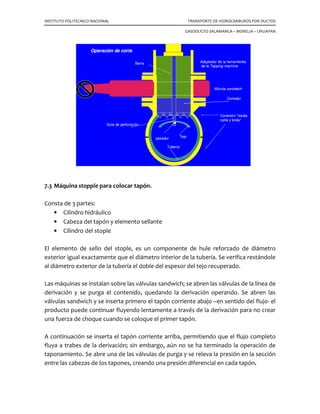 INSTITUTO POLITECNICO NACIONAL TRANSPORTE DE HIDROCARBUROS POR DUCTOS
GASODUCTO SALAMANCA – MORELIA – URUAPAN
marcamos con el número 2 y hacia arriba como terminal tenemos la válvula
número 3, todas ellas de 2” de diámetro nominal y con terminales roscadas. A
este circuito lo llamaremos derivación igualadora.
Tanto en el lado 1 como en el lado 2, tenemos las mismas condiciones y los
mismos elementos perfectamente instalados y listos para operarse.
7.2 Injertos en tuberías presionadas.
Los injertos en líneas presionadas consisten en un procedimiento simple de corte y
apertura dentro de una tubería que conduce fluidos a cierta presión. Inicialmente se
instala una válvula sandwich sobre el área de introducción del stopple y conexión de la
derivación y se coloca una válvula de paso completo de 2” en el niple de igualación de
presiones y purga.
Al instalar la válvula sandwich debe procurarse que el paso interior de la válvula esté
perfectamente alineado con el paso interior de la brida a conectar y que el diámetro
interior de la herramienta de corte sea el adecuado, ya que está diseñado para
introducirse en el interior de la brida.
Las válvulas sandwich están diseñadas para utilizarse temporalmente durante la
perforación del injerto y la operación temporal del tapón que seccionará el tramo de
tubería. Su diámetro es mayor pero su dimensión cara a cara es más corta que la de una
válvula estándar para que facilite el paso de la herramienta y el tapón.
La ”tapping machine” es basicamente un tubo largo que permita el paso del equipo de
corte a través de el. Dentro del tubo hay un mecanismo de engranes que desplaza la
herramienta en forma automática y también puede ser operada manualmente, o
accionada por un operador hidroneumático. El extremo inferior de la flecha está
diseñado para manejar diversos diámetros de cortadores; tiene un adaptador para cada
tipo de cortador entre la maquinaria y la válvula, que incluye la brida que corresponda
al diámetro de la válvula por donde pasará la herramienta de corte.
Una vez instalados el cortador, la guía y el adaptador, el equipo se encuentra listo para
el corte. Se instala la máquina sobre la brida de la válvula sandwich cerrada,
asegurándose que haya espacio suficiente entre la conexión, la guía del cortador y la
válvula sandwich, para cerrar la válvula una vez realizado el corte.
 