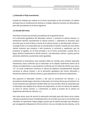 INSTITUTO POLITECNICO NACIONAL TRANSPORTE DE HIDROCARBUROS POR DUCTOS
GASODUCTO SALAMANCA – MORELIA – URUAPAN
7.3 Máquina stopple para colocar tapón.
Consta de 3 partes:
• Cilindro hidráulico
• Cabeza del tapón y elemento sellante
• Cilindro del stople
El elemento de sello del stople, es un componente de hule reforzado de diámetro
exterior igual exactamente que el diámetro interior de la tubería. Se verifica restándole
al diámetro exterior de la tubería el doble del espesor del tejo recuperado.
Las máquinas se instalan sobre las válvulas sandwich; se abren las válvulas de la línea de
derivación y se purga el contenido, quedando la derivación operando. Se abren las
válvulas sandwich y se inserta primero el tapón corriente abajo –en sentido del flujo- el
producto puede continuar fluyendo lentamente a través de la derivación para no crear
una fuerza de choque cuando se coloque el primer tapón.
A continuación se inserta el tapón corriente arriba, permitiendo que el flujo completo
fluya a trabes de la derivación; sin embargo, aún no se ha terminado la operación de
taponamiento. Se abre una de las válvulas de purga y se releva la presión en la sección
entre las cabezas de los tapones, creando una presión diferencial en cada tapón.
Operación de corte
Adaptador de la herramienta
de la Tapping machine
Barra
Válvula sandwich
Conexión “media
caña y brida”
Guía de perforación
Tejo
Cortador
Tubería
.
pasador
Operación de corte
Adaptador de la herramienta
de la Tapping machine
Barra
Válvula sandwich
Conexión “media
caña y brida”
Guía de perforación
Tejo
Cortador
Tubería
.
pasador
 