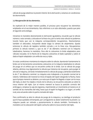 INSTITUTO POLITECNICO NACIONAL TRANSPORTE DE HIDROCARBUROS POR DUCTOS
GASODUCTO SALAMANCA – MORELIA – URUAPAN
El elemento sellante está diseñado para que la presión diferencial fuerce su borde
contra la pared de la tubería formando un sello perfecto. Para verificarlo se conecta un
manómetro o una manguera transparente (en caso de líquido) a una de las válvulas de
purga para registrar si existe alguna presión.
El tramo de tubería aislada puede ahora ser intervenido para reparación, mientras la
corriente fluye a través de la derivación. Una vez reparada la línea principal con la
sustitución de un tramo nuevo, la presión estará igualada en ambos lados de cada
tapón por la conexión de igualación, entonces son extraídos primero el tapón anterior
y después el tapón posterior y la línea normalizará su operación.
Las líneas de derivación se cierran y se desmonta el by-pass; se cierran las válvulas
igualadoras y se desmonta el cilíndro del estople. Se cierran las válvulas sandwich y se
desconecta la máquina, estando colocados los tapones, y los sellos “Look o Ring”
quedarán instalados en las bridas especiales de las conexiones, de tal manera que
pueden recuperarse las válvulas sandwich.
Bridas
Conexión soldada
Tubería
TapónRodillos
Soldadura
Vástago de izaje
Del Tapón
Operación de colocación del tapón
Vástago de izaje
Del Tapón
11
2
COLOCACIÓN DEL TAPON SELLO EN LA TUBERÍA A TRAVÉS DE LA VÁLVULA
Bridas
Conexión soldada
Tubería
TapónRodillos
Soldadura
Vástago de izaje
Del Tapón
Operación de colocación del tapón
Vástago de izaje
Del Tapón
11
2
COLOCACIÓN DEL TAPON SELLO EN LA TUBERÍA A TRAVÉS DE LA VÁLVULA
 
