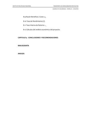 INSTITUTO POLITECNICO NACIONAL TRANSPORTE DE HIDROCARBUROS POR DUCTOS
GASODUCTO SALAMANCA – MORELIA – URUAPAN
8.9 Razón Beneficio / Costo bcR
8.10 Tasa de Rendimiento (r).
8.11 Tasa Interna de Retorno irt
8.12 Cálculos del análisis económico del proyecto.
CAPITULO 9 CONCLUSIONES Y RECOMENDACIONES
BIBLIOGRAFÍA
ANEXOS
 