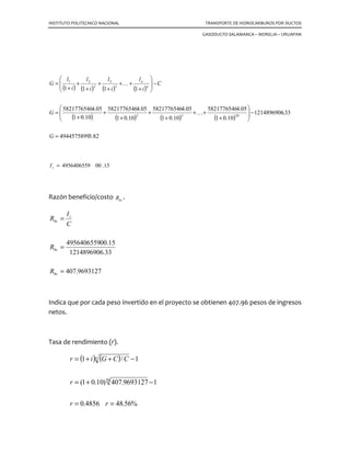 INSTITUTO POLITECNICO NACIONAL TRANSPORTE DE HIDROCARBUROS POR DUCTOS
GASODUCTO SALAMANCA – MORELIA – URUAPAN
Un proyecto de inversión es un plan, que asignado determinado capital, producirá un
bien o servicio de utilidad para una empresa, persona o sociedad.
Para cualquier empresa, es prioritario determinar las mejores opciones de rentabilidad
del proyecto, esta rentabilidad se conoce mediante indicadores sobre la materia como
son:
8.1 Valor futuro.
Es el valor de una cantidad dentro de cierto tiempo o periodo a una tasa de interés ( )i
determinada.
( )n
iPF += 1
Donde:
Periodon
erésdeTasai
presenteValorP
futuroValorF
=
=
=
=
int
8.2 La inversión inicial C
Comprende todos los gastos que se realizan desde que se piensa por primera vez en el
proyecto, hasta que el proyecto está listo para comenzar a producir los bienes o
servicios para los que fue concebido.
8.3 El costo del capital i
Es la tasa de interés que se paga por la cantidad que se invierte. Esta tasa es la que se
acuerda con la institución que financia el proyecto; si el capital es propio, su costo es la
tasa a la que ganaría intereses en una inversión alternativa de mínimo riesgo y máxima
liquidez (Fondo de inversión).
8.4 La vida económica n
Es el número de periodos estimado como la duración de los activos que integran la
inversión inicial.
 