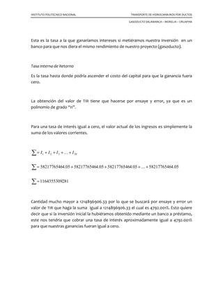 INSTITUTO POLITECNICO NACIONAL TRANSPORTE DE HIDROCARBUROS POR DUCTOS
GASODUCTO SALAMANCA – MORELIA – URUAPAN
8.5 Los ingresos brutos.
Se obtienen multiplicando el volumen de ventas por el precio neto unitario.
8.6 Los costos de operación y mantenimiento.
Son sólo las erogaciones requeridas para el funcionamiento y conservación del negocio
(personal, accesorios, combustibles, telecomunicaciones, seguros, etc.) sin incluir la
amortización de la inversión inicial, en el caso de PEMEX se maneja el 15% de la inversión
inicial.
8.7 Los ingresos netos nKI →=1
Son la diferencia entre los ingresos brutos y los costos de operación y mantenimiento.
8.8 Ganancia o Valor Presente Neto (VPN).
La ganancia G, es la diferencia entre los ingresos netos y la inversión inicial, todos en
valor actual. A esta ganancia también se la llama Valor Presente Neto del flujo de
efectivo (VPN).
( ) ( ) ( ) ( )
C
i
l
i
l
i
l
i
l
G n
n
−
+
++
+
+
+
+
+
=
1111 3
3
2
21
K
8.9 Razón beneficio / costo bcR
Es el cociente del valor actual de los ingresos netos (It), entre la inversión inicial “C”.
C
I
R t
bc =
( ) ( ) ( ) ( )n
n
t
i
I
i
I
i
I
i
I
I
+
++
+
+
+
+
+
=
1111 3
3
2
21
K
( )
C
CG
Rbc
+
=
 